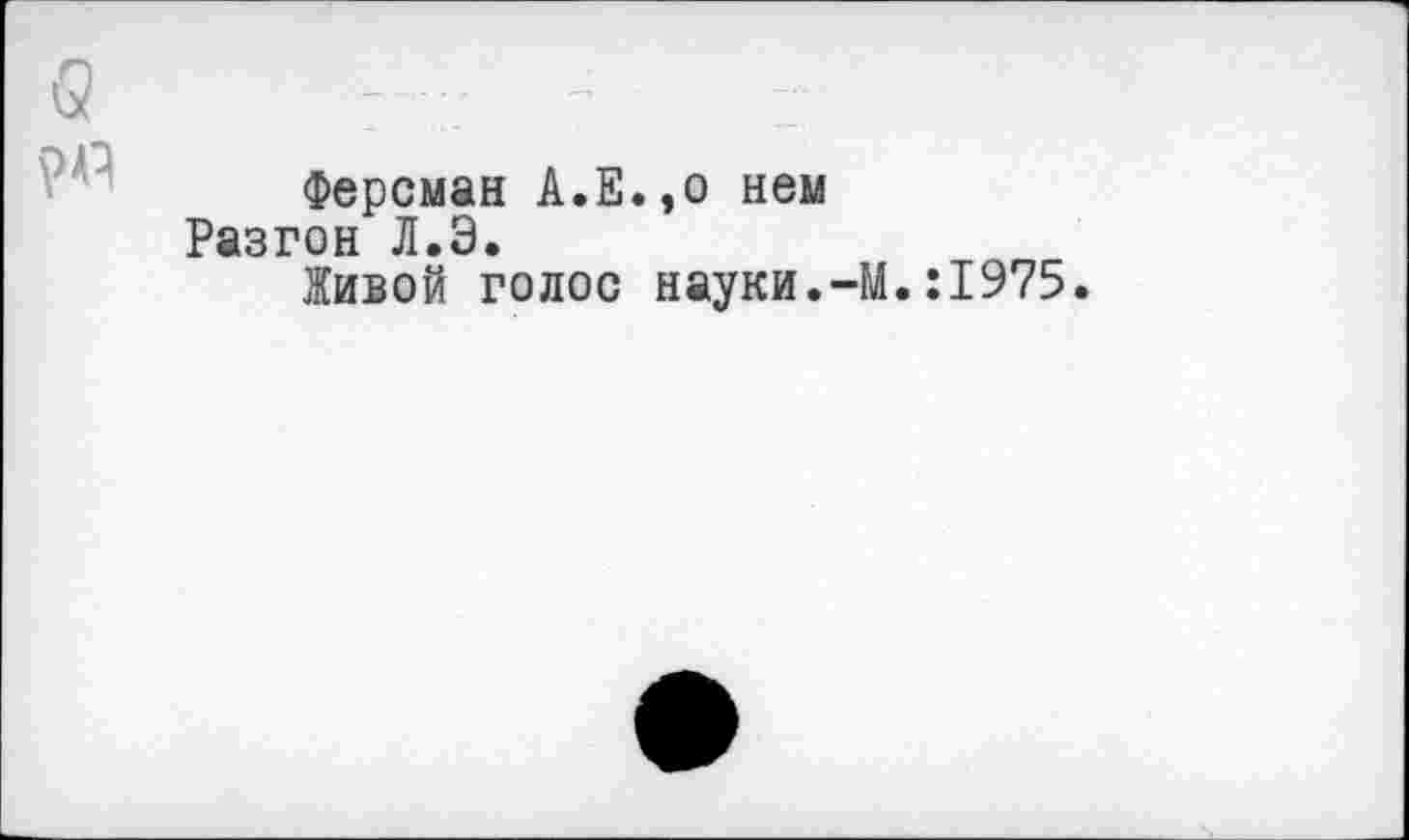 ﻿Ферсман А.Е.эо нем Разгон Л.Э.
Живой голос науки.
-М.:1975